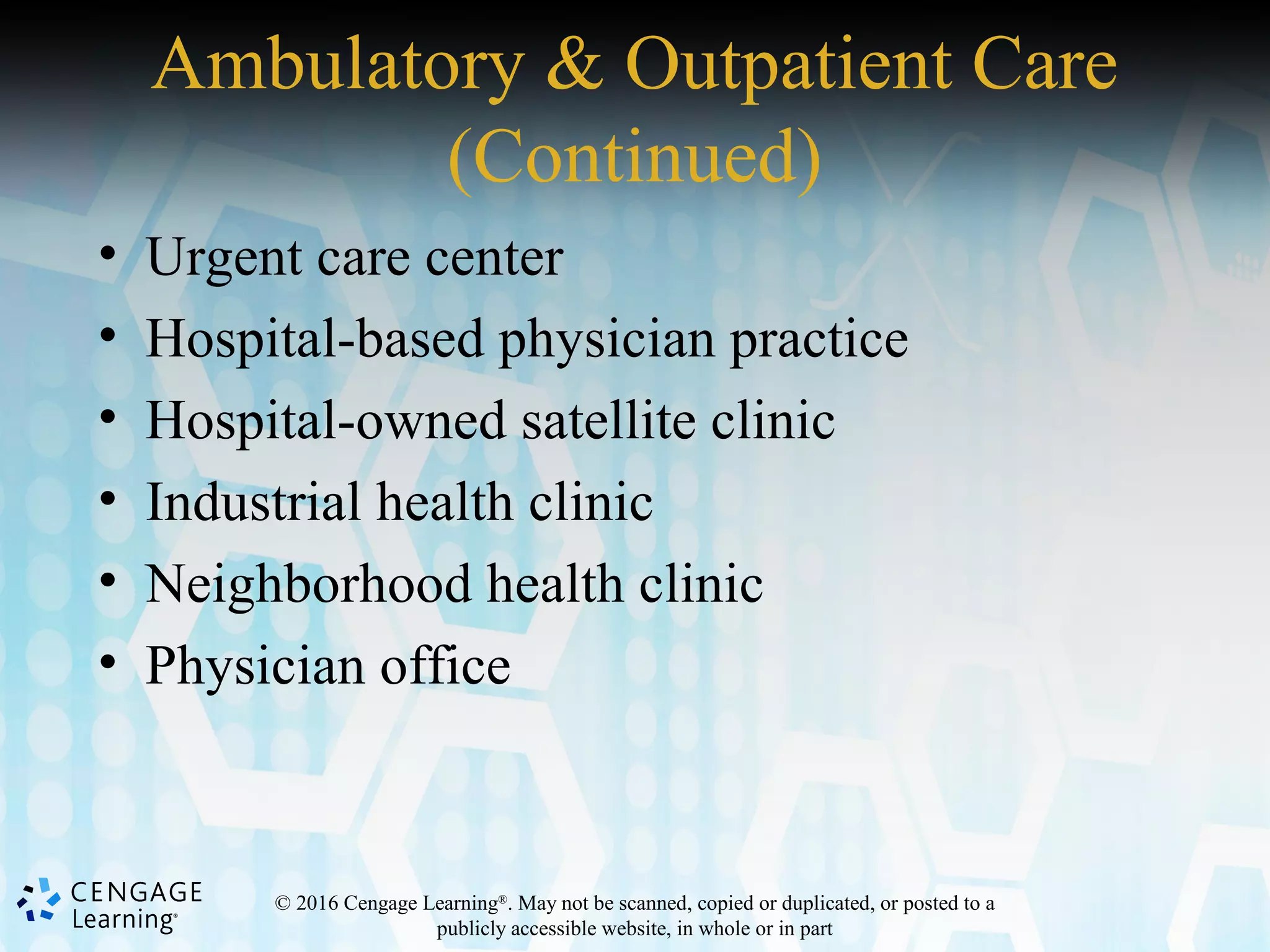 © 2016 Cengage Learning®
. May not be scanned, copied or duplicated, or posted to a
publicly accessible website, in whole or in part
Ambulatory & Outpatient Care
(Continued)
• Urgent care center
• Hospital-based physician practice
• Hospital-owned satellite clinic
• Industrial health clinic
• Neighborhood health clinic
• Physician office
 