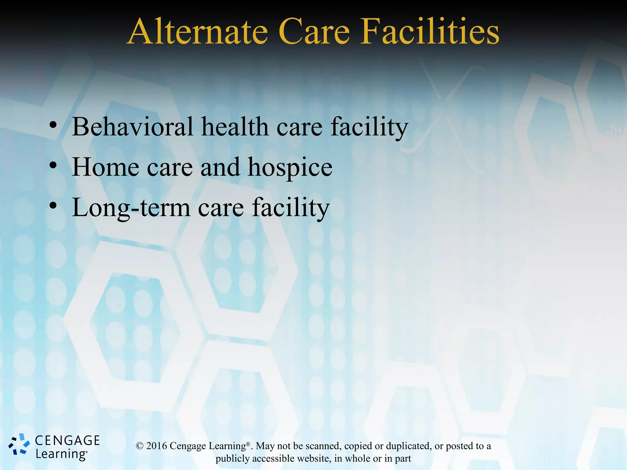 © 2016 Cengage Learning®
. May not be scanned, copied or duplicated, or posted to a
publicly accessible website, in whole or in part
Alternate Care Facilities
• Behavioral health care facility
• Home care and hospice
• Long-term care facility
 