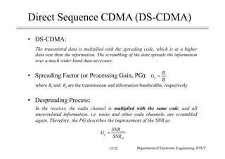 Direct Sequence CDMA (DS-CDMA)
• DS-CDMA:
The transmitted data is multiplied with the spreading code, which is at a higher
data rate than the information. The scrambling of the data spreads the information
over a much wider band than necessary.
• Spreading Factor (or Processing Gain, PG):
where Bt and Bi are the transmission and information bandwidths, respectively.
• Despreading Process:
In the receiver, the radio channel is multiplied with the same code, and all
uncorrelated information, i.e. noise and other code channels, are scrambled
again. Therefore, the PG describes the improvement of the SNR as
t
p
i
B
G
B
=
corr
p
ch
SNR
G
SNR
=
Department of Electronic Engineering, NTUT13/32
 