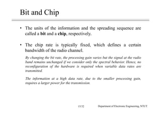 Bit and Chip
• The units of the information and the spreading sequence are
called a bit and a chip, respectively.
• The chip rate is typically fixed, which defines a certain
bandwidth of the radio channel.
By changing the bit rate, the processing gain varies but the signal at the radio
band remains unchanged if we consider only the spectral behavior. Hence, no
reconfiguration of the hardware is required when variable data rates are
transmitted.
The information at a high data rate, due to the smaller processing gain,
requires a larger power for the transmission.
Department of Electronic Engineering, NTUT15/32
 