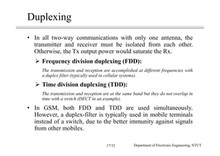 Duplexing
• In all two-way communications with only one antenna, the
transmitter and receiver must be isolated from each other.
Otherwise, the Tx output power would saturate the Rx.
Frequency division duplexing (FDD):
The transmission and reception are accomplished at different frequencies with
a duplex filter (typically used in cellular systems).
Time division duplexing (TDD):
The transmission and reception are at the same band but they do not overlap in
time with a switch (DECT in an example).
• In GSM, both FDD and TDD are used simultaneously.
However, a duplex-filter is typically used in mobile terminals
instead of a switch, due to the better immunity against signals
from other mobiles.
Department of Electronic Engineering, NTUT17/32
 