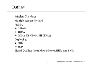 Outline
• Wireless Standards
• Multiple Access Method
• FDMA
OFDMA
TDMA
CDMA (DS-CDMA, FH-CDMA)
• Duplexing
FDD
TDD
• Signal Quality: Probability of error, BER, and SNR
Department of Electronic Engineering, NTUT2/32
 