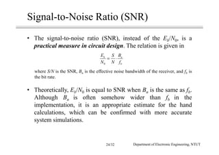 Signal-to-Noise Ratio (SNR)
• The signal-to-noise ratio (SNR), instead of the Eb/N0, is a
practical measure in circuit design. The relation is given in
where S/N is the SNR, Bn is the effective noise bandwidth of the receiver, and fb is
the bit rate.
• Theoretically, Eb/N0 is equal to SNR when Bn is the same as fb.
Although Bn is often somehow wider than fb in the
implementation, it is an appropriate estimate for the hand
calculations, which can be confirmed with more accurate
system simulations.
0
b n
b
E BS
N N f
= ⋅
Department of Electronic Engineering, NTUT24/32
 
