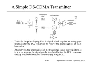 • Typically, the pulse shaping filter is digital, which requires an analog post-
filtering after the D/A conversion to remove the digital replicas at clock
harmonics.
• Alternatively, the upconversion of the transmitted signal can be performed
in several steps or the signal can be translated before the D/A conversion
directly to some intermediate frequency (by using DDS).
A Simple DS-CDMA Transmitter
Data in
Pulse shaping
filter
Serial
to
Parallel
C2
Up-converter
PA Band filter
90
LO
C1
Department of Electronic Engineering, NTUT31/32
 