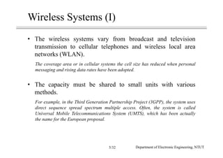 Wireless Systems (I)
• The wireless systems vary from broadcast and television
transmission to cellular telephones and wireless local area
networks (WLAN).
The coverage area or in cellular systems the cell size has reduced when personal
messaging and rising data rates have been adopted.
• The capacity must be shared to small units with various
methods.
For example, in the Third Generation Partnership Project (3GPP), the system uses
direct sequence spread spectrum multiple access. Often, the system is called
Universal Mobile Telecommunications System (UMTS), which has been actually
the name for the European proposal.
Department of Electronic Engineering, NTUT5/32
 