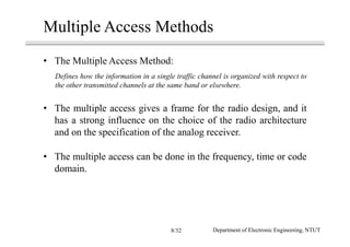 Multiple Access Methods
• The Multiple Access Method:
Defines how the information in a single traffic channel is organized with respect to
the other transmitted channels at the same band or elsewhere.
• The multiple access gives a frame for the radio design, and it
has a strong influence on the choice of the radio architecture
and on the specification of the analog receiver.
• The multiple access can be done in the frequency, time or code
domain.
Department of Electronic Engineering, NTUT8/32
 