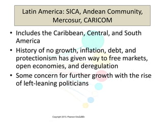 Copyright 2013, Pearson Education3-16
Latin America: SICA, Andean Community,
Mercosur, CARICOM
• Includes the Caribbean, Central, and South
America
• History of no growth, inflation, debt, and
protectionism has given way to free markets,
open economies, and deregulation
• Some concern for further growth with the rise
of left-leaning politicians
 