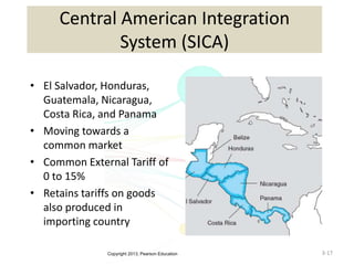 Copyright 2013, Pearson Education 3-17
Central American Integration
System (SICA)
• El Salvador, Honduras,
Guatemala, Nicaragua,
Costa Rica, and Panama
• Moving towards a
common market
• Common External Tariff of
0 to 15%
• Retains tariffs on goods
also produced in
importing country
 