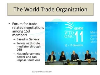 Copyright 2013, Pearson Education3-3
The World Trade Organization
• Forum for trade-
related negotiations
among 153
members
– Based in Geneva
– Serves as dispute
mediator through
DSB
– Has enforcement
power and can
impose sanctions
 