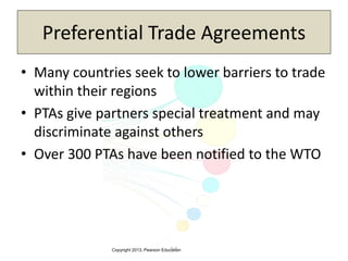 Copyright 2013, Pearson Education3-5
• Many countries seek to lower barriers to trade
within their regions
• PTAs give partners special treatment and may
discriminate against others
• Over 300 PTAs have been notified to the WTO
Preferential Trade Agreements
 