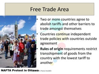 Copyright 2013, Pearson Education3-7
Free Trade Area
• Two or more countries agree to
abolish tariffs and other barriers to
trade amongst themselves
• Countries continue independent
trade policies with countries outside
agreement
• Rules of origin requirements restrict
transshipment of goods from the
country with the lowest tariff to
another
NAFTA Protest in Ottawa
 
