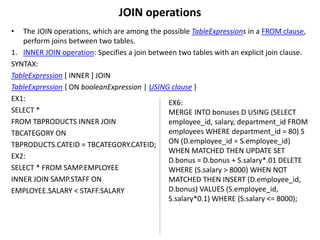 JOIN operations
• The JOIN operations, which are among the possible TableExpressions in a FROM clause,
perform joins between two tables.
1. INNER JOIN operation: Specifies a join between two tables with an explicit join clause.
SYNTAX:
TableExpression [ INNER ] JOIN
TableExpression { ON booleanExpression | USING clause }
EX1:
SELECT *
FROM TBPRODUCTS INNER JOIN
TBCATEGORY ON
TBPRODUCTS.CATEID = TBCATEGORY.CATEID;
EX2:
SELECT * FROM SAMP.EMPLOYEE
INNER JOIN SAMP.STAFF ON
EMPLOYEE.SALARY < STAFF.SALARY
EX6:
MERGE INTO bonuses D USING (SELECT
employee_id, salary, department_id FROM
employees WHERE department_id = 80) S
ON (D.employee_id = S.employee_id)
WHEN MATCHED THEN UPDATE SET
D.bonus = D.bonus + S.salary*.01 DELETE
WHERE (S.salary > 8000) WHEN NOT
MATCHED THEN INSERT (D.employee_id,
D.bonus) VALUES (S.employee_id,
S.salary*0.1) WHERE (S.salary <= 8000);
 
