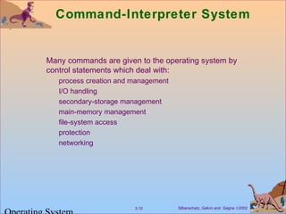 Silberschatz, Galvin and Gagne ©20023.10
Command-Interpreter System
Many commands are given to the operating system by
control statements which deal with:
process creation and management
I/O handling
secondary-storage management
main-memory management
file-system access
protection
networking
 