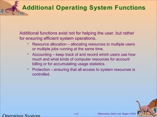 Silberschatz, Galvin and Gagne ©20023.13
Additional Operating System Functions
Additional functions exist not for helping the user, but rather
for ensuring efficient system operations.
• Resource allocation – allocating resources to multiple users
or multiple jobs running at the same time.
• Accounting – keep track of and record which users use how
much and what kinds of computer resources for account
billing or for accumulating usage statistics.
• Protection – ensuring that all access to system resources is
controlled.
 
