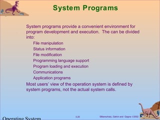 Silberschatz, Galvin and Gagne ©20023.20
System Programs
System programs provide a convenient environment for
program development and execution. The can be divided
into:
File manipulation
Status information
File modification
Programming language support
Program loading and execution
Communications
Application programs
Most users’ view of the operation system is defined by
system programs, not the actual system calls.
 