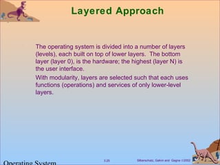 Silberschatz, Galvin and Gagne ©20023.25
Layered Approach
The operating system is divided into a number of layers
(levels), each built on top of lower layers. The bottom
layer (layer 0), is the hardware; the highest (layer N) is
the user interface.
With modularity, layers are selected such that each uses
functions (operations) and services of only lower-level
layers.
 