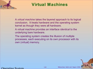 Silberschatz, Galvin and Gagne ©20023.30
Virtual Machines
A virtual machine takes the layered approach to its logical
conclusion. It treats hardware and the operating system
kernel as though they were all hardware.
A virtual machine provides an interface identical to the
underlying bare hardware.
The operating system creates the illusion of multiple
processes, each executing on its own processor with its
own (virtual) memory.
 