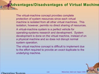 Silberschatz, Galvin and Gagne ©20023.33
Advantages/Disadvantages of Virtual Machine
The virtual-machine concept provides complete
protection of system resources since each virtual
machine is isolated from all other virtual machines. This
isolation, however, permits no direct sharing of resources.
A virtual-machine system is a perfect vehicle for
operating-systems research and development. System
development is done on the virtual machine, instead of on
a physical machine and so does not disrupt normal
system operation.
The virtual machine concept is difficult to implement due
to the effort required to provide an exact duplicate to the
underlying machine.
 