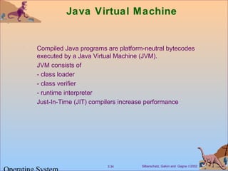 Silberschatz, Galvin and Gagne ©20023.34
Java Virtual Machine
Compiled Java programs are platform-neutral bytecodes
executed by a Java Virtual Machine (JVM).
JVM consists of
- class loader
- class verifier
- runtime interpreter
Just-In-Time (JIT) compilers increase performance
 