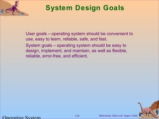 Silberschatz, Galvin and Gagne ©20023.36
System Design Goals
User goals – operating system should be convenient to
use, easy to learn, reliable, safe, and fast.
System goals – operating system should be easy to
design, implement, and maintain, as well as flexible,
reliable, error-free, and efficient.
 