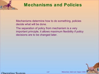 Silberschatz, Galvin and Gagne ©20023.37
Mechanisms and Policies
Mechanisms determine how to do something, policies
decide what will be done.
The separation of policy from mechanism is a very
important principle, it allows maximum flexibility if policy
decisions are to be changed later.
 