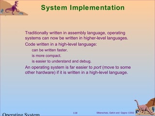 Silberschatz, Galvin and Gagne ©20023.38
System Implementation
Traditionally written in assembly language, operating
systems can now be written in higher-level languages.
Code written in a high-level language:
can be written faster.
is more compact.
is easier to understand and debug.
An operating system is far easier to port (move to some
other hardware) if it is written in a high-level language.
 