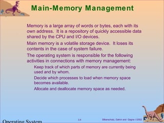 Silberschatz, Galvin and Gagne ©20023.4
Main-Memory Management
Memory is a large array of words or bytes, each with its
own address. It is a repository of quickly accessible data
shared by the CPU and I/O devices.
Main memory is a volatile storage device. It loses its
contents in the case of system failure.
The operating system is responsible for the following
activities in connections with memory management:
Keep track of which parts of memory are currently being
used and by whom.
Decide which processes to load when memory space
becomes available.
Allocate and deallocate memory space as needed.
 
