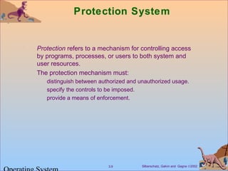 Silberschatz, Galvin and Gagne ©20023.9
Protection System
Protection refers to a mechanism for controlling access
by programs, processes, or users to both system and
user resources.
The protection mechanism must:
distinguish between authorized and unauthorized usage.
specify the controls to be imposed.
provide a means of enforcement.
 