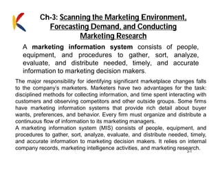 3-1
A marketing information system consists of people,
equipment, and procedures to gather, sort, analyze,
evaluate, and distribute needed, timely, and accurate
information to marketing decision makers.
The major responsibility for identifying significant marketplace changes falls
to the company’s marketers. Marketers have two advantages for the task:
disciplined methods for collecting information, and time spent interacting with
customers and observing competitors and other outside groups. Some firms
have marketing information systems that provide rich detail about buyer
wants, preferences, and behavior. Every firm must organize and distribute a
continuous flow of information to its marketing managers.
A marketing information system (MIS) consists of people, equipment, and
procedures to gather, sort, analyze, evaluate, and distribute needed, timely,
and accurate information to marketing decision makers. It relies on internal
company records, marketing intelligence activities, and marketing research.
Ch-3: Scanning the Marketing Environment,
Forecasting Demand, and Conducting
Marketing Research
 