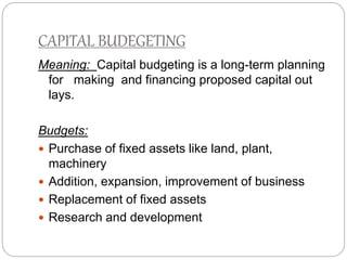 CAPITAL BUDEGETING
Meaning: Capital budgeting is a long-term planning
for making and financing proposed capital out
lays.
Budgets:
 Purchase of fixed assets like land, plant,
machinery
 Addition, expansion, improvement of business
 Replacement of fixed assets
 Research and development
 
