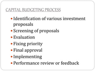 CAPITAL BUDGETING PROCESS
 Identification of various investment
proposals
 Screening of proposals
 Evaluation
 Fixing priority
 Final approval
 Implementing
 Performance review or feedback
 
