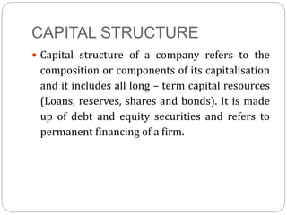 CAPITAL STRUCTURE
 Capital structure of a company refers to the
composition or components of its capitalisation
and it includes all long – term capital resources
(Loans, reserves, shares and bonds). It is made
up of debt and equity securities and refers to
permanent financing of a firm.
 