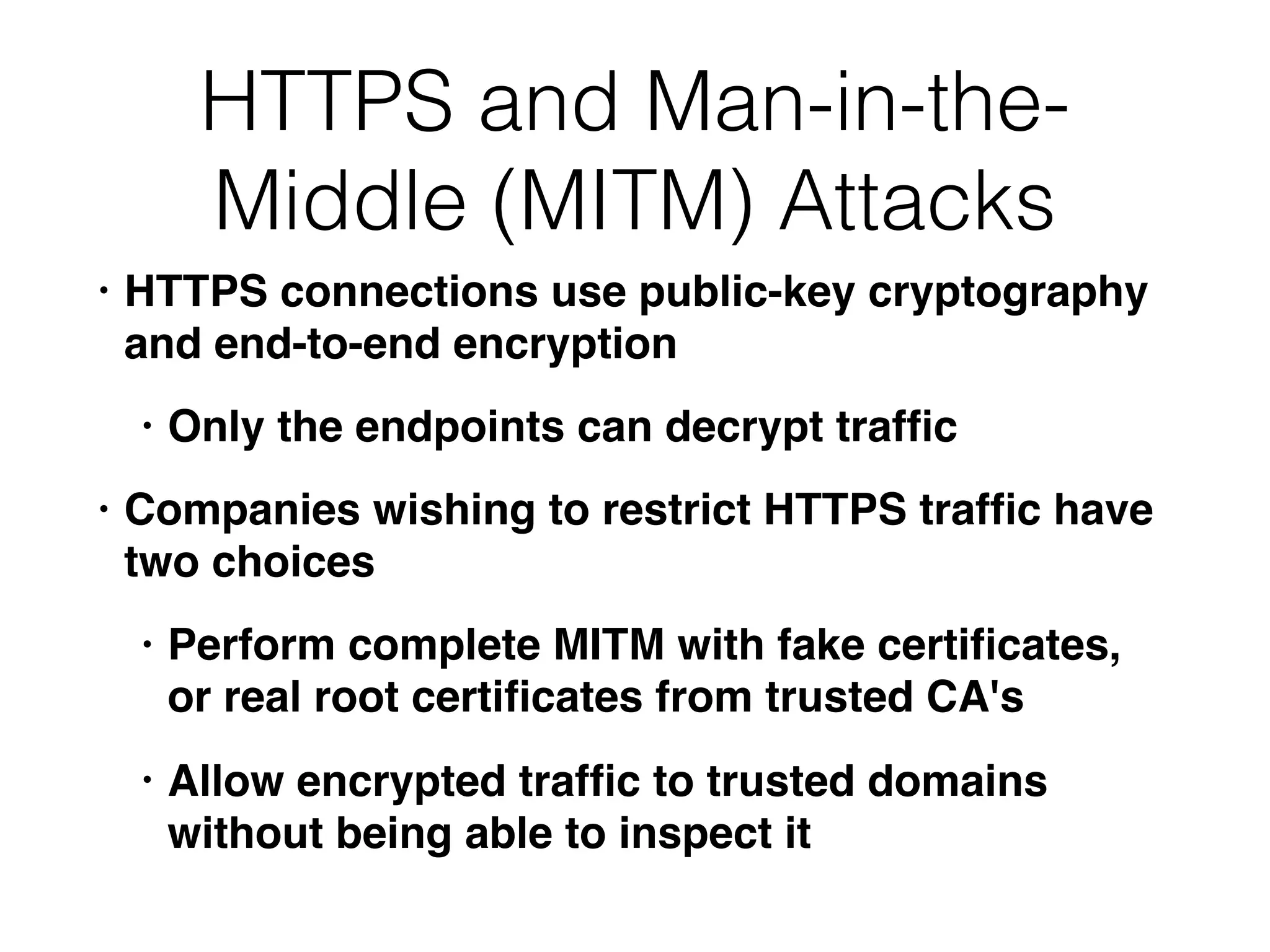 HTTPS and Man-in-the-
Middle (MITM) Attacks
• HTTPS connections use public-key cryptography
and end-to-end encryption
• Only the endpoints can decrypt trafﬁc
• Companies wishing to restrict HTTPS trafﬁc have
two choices
• Perform complete MITM with fake certiﬁcates,
or real root certiﬁcates from trusted CA's
• Allow encrypted trafﬁc to trusted domains
without being able to inspect it
 