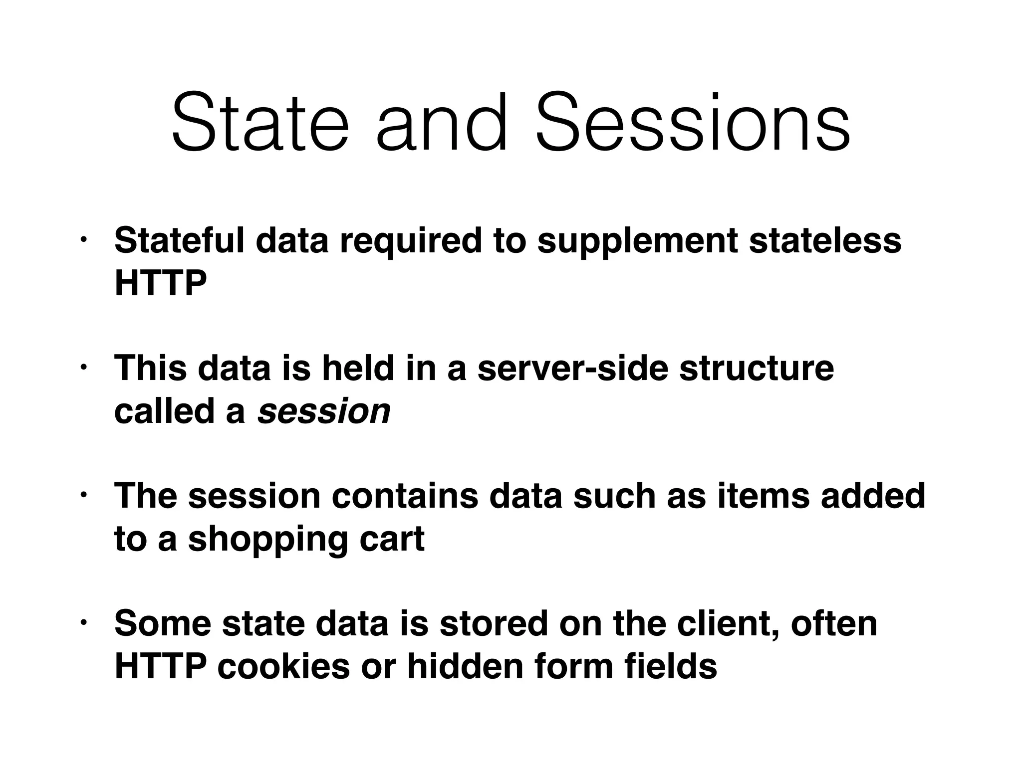 State and Sessions
• Stateful data required to supplement stateless
HTTP
• This data is held in a server-side structure
called a session
• The session contains data such as items added
to a shopping cart
• Some state data is stored on the client, often
HTTP cookies or hidden form ﬁelds
 