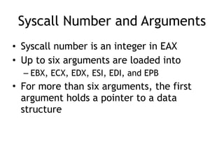 Syscall Number and Arguments
• Syscall number is an integer in EAX
• Up to six arguments are loaded into
– EBX, ECX, EDX, ESI, EDI, and EPB
• For more than six arguments, the first
argument holds a pointer to a data
structure
 