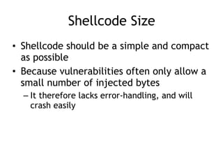 Shellcode Size
• Shellcode should be a simple and compact
as possible
• Because vulnerabilities often only allow a
small number of injected bytes
– It therefore lacks error-handling, and will
crash easily
 
