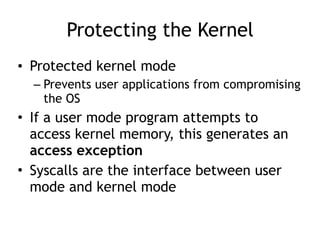 Protecting the Kernel
• Protected kernel mode
– Prevents user applications from compromising
the OS
• If a user mode program attempts to
access kernel memory, this generates an
access exception
• Syscalls are the interface between user
mode and kernel mode
 