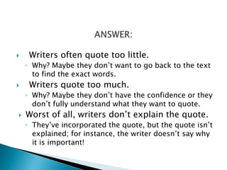  Writers often quote too little.
◦ Why? Maybe they don’t want to go back to the text
to find the exact words.
 Writers quote too much.
◦ Why? Maybe they don’t have the confidence or they
don’t fully understand what they want to quote.
 Worst of all, writers don’t explain the quote.
◦ They’ve incorporated the quote, but the quote isn’t
explained; for instance, the writer doesn’t say why
it is important!
 