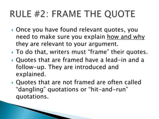 Once you have found relevant quotes, you
need to make sure you explain how and why
they are relevant to your argument.
 To do that, writers must “frame” their quotes.
 Quotes that are framed have a lead-in and a
follow-up. They are introduced and
explained.
 Quotes that are not framed are often called
“dangling” quotations or “hit-and-run”
quotations.
 