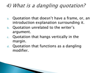 a. Quotation that doesn’t have a frame, or, an
introduction explanation surrounding it.
b. Quotation unrelated to the writer’s
argument.
c. Quotation that hangs vertically in the
margin.
d. Quotation that functions as a dangling
modifier.
 