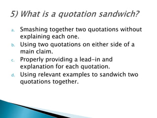 a. Smashing together two quotations without
explaining each one.
b. Using two quotations on either side of a
main claim.
c. Properly providing a lead-in and
explanation for each quotation.
d. Using relevant examples to sandwich two
quotations together.
 
