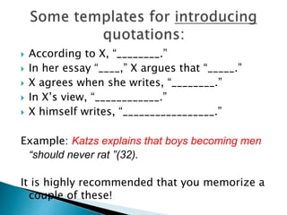  According to X, “________.”
 In her essay “____,” X argues that “_____.”
 X agrees when she writes, “________.”
 In X’s view, “____________.”
 X himself writes, “_________________.”
Example: Katzs explains that boys becoming men
“should never rat ”(32).
It is highly recommended that you memorize a
couple of these!
 