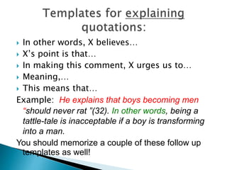  In other words, X believes…
 X’s point is that…
 In making this comment, X urges us to…
 Meaning,…
 This means that…
Example: He explains that boys becoming men
“should never rat ”(32). In other words, being a
tattle-tale is inacceptable if a boy is transforming
into a man.
You should memorize a couple of these follow up
templates as well!
 