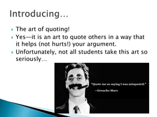  The art of quoting!
 Yes—it is an art to quote others in a way that
it helps (not hurts!) your argument.
 Unfortunately, not all students take this art so
seriously…
 