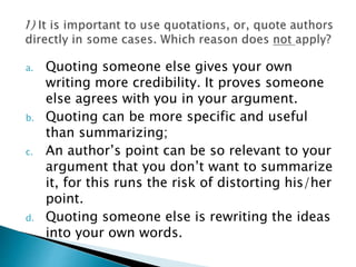 a. Quoting someone else gives your own
writing more credibility. It proves someone
else agrees with you in your argument.
b. Quoting can be more specific and useful
than summarizing;
c. An author’s point can be so relevant to your
argument that you don’t want to summarize
it, for this runs the risk of distorting his/her
point.
d. Quoting someone else is rewriting the ideas
into your own words.
 