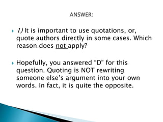  1) It is important to use quotations, or,
quote authors directly in some cases. Which
reason does not apply?
 Hopefully, you answered “D” for this
question. Quoting is NOT rewriting
someone else’s argument into your own
words. In fact, it is quite the opposite.
 