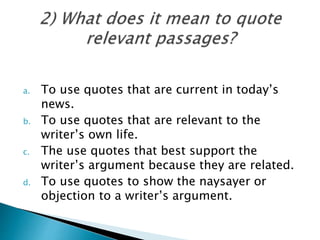a. To use quotes that are current in today’s
news.
b. To use quotes that are relevant to the
writer’s own life.
c. The use quotes that best support the
writer’s argument because they are related.
d. To use quotes to show the naysayer or
objection to a writer’s argument.
 