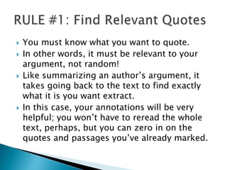  You must know what you want to quote.
 In other words, it must be relevant to your
argument, not random!
 Like summarizing an author’s argument, it
takes going back to the text to find exactly
what it is you want extract.
 In this case, your annotations will be very
helpful; you won’t have to reread the whole
text, perhaps, but you can zero in on the
quotes and passages you’ve already marked.
 