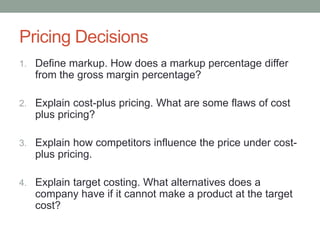 Pricing Decisions
1. Define markup. How does a markup percentage differ
from the gross margin percentage?
2. Explain cost-plus pricing. What are some flaws of cost
plus pricing?
3. Explain how competitors influence the price under cost-
plus pricing.
4. Explain target costing. What alternatives does a
company have if it cannot make a product at the target
cost?
 