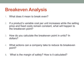 Breakeven Analysis
1. What does it mean to break even?
2. If a product’s variable cost per unit increases while the selling
price and fixed costs remain constant, what will happen to
the breakeven point?
3. How do you calculate the breakeven point in units? In
dollars?
4. What actions can a company take to reduce its breakeven
point?
5. What is the margin of safety? How is it calculated?
 
